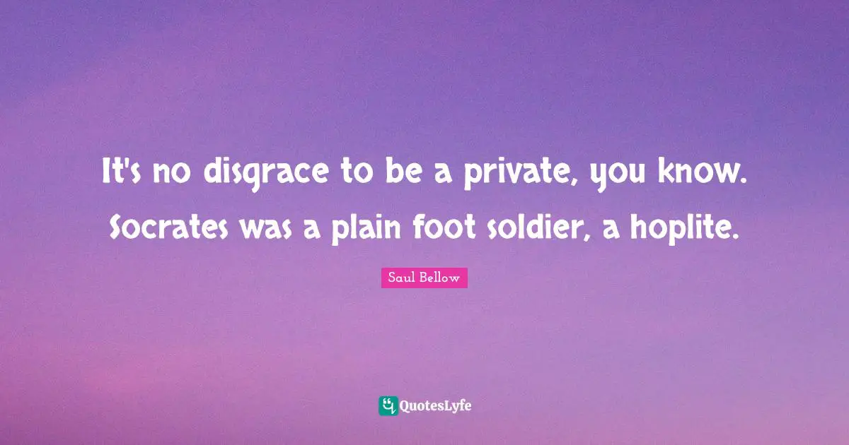 It's no disgrace to be a private, you know. Socrates was a plain foot soldier, a hoplite.