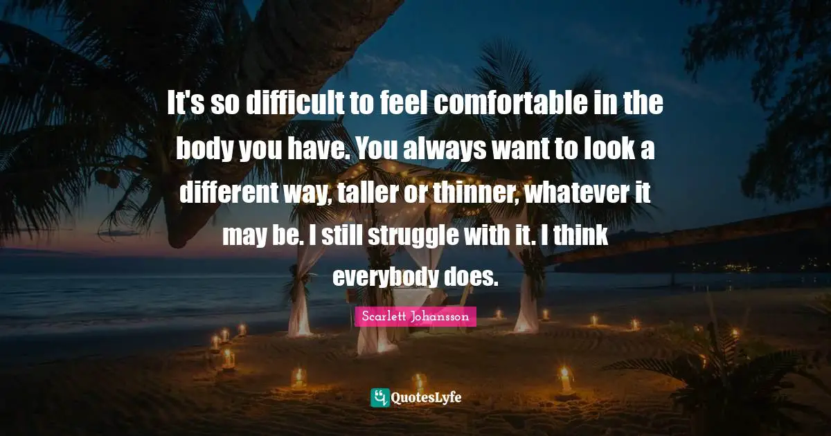 It's so difficult to feel comfortable in the body you have. You always want to look a different way, taller or thinner, whatever it may be. I still struggle with it. I think everybody does.