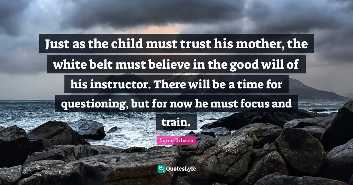 Just as the child must trust his mother, the white belt must believe in the good will of his instructor. There will be a time for questioning, but for now he must focus and train.