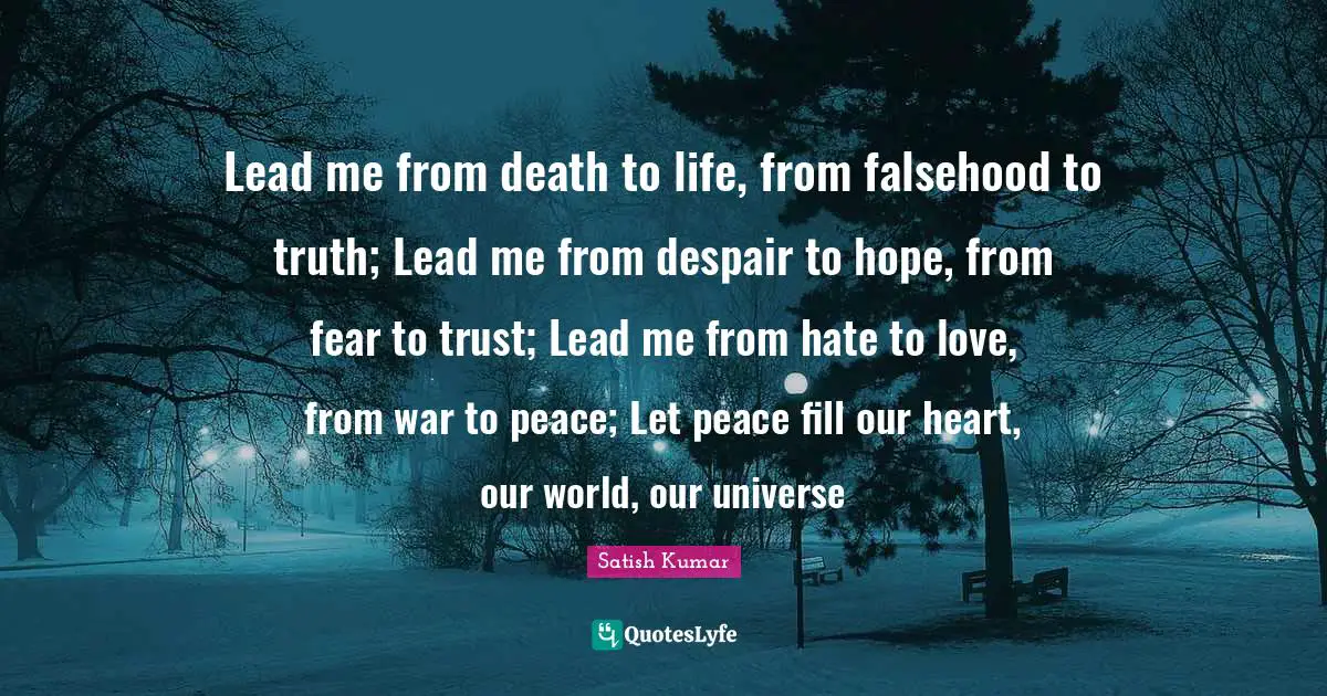 Lead me from death to life, from falsehood to truth; Lead me from despair to hope, from fear to trust; Lead me from hate to love, from war to peace; Let peace fill our heart, our world, our universe
