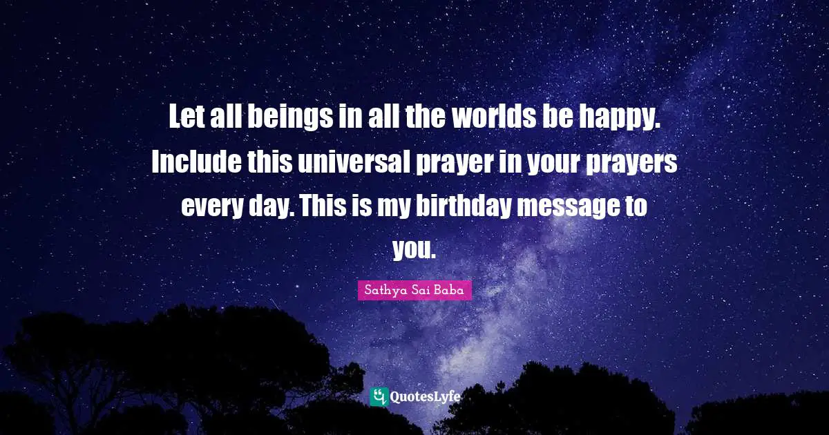 Let all beings in all the worlds be happy. Include this universal prayer in your prayers every day. This is my birthday message to you.