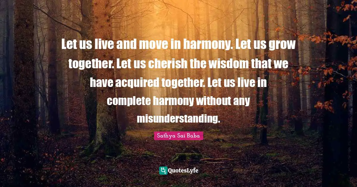 Let us live and move in harmony. Let us grow together. Let us cherish the wisdom that we have acquired together. Let us live in complete harmony without any misunderstanding.