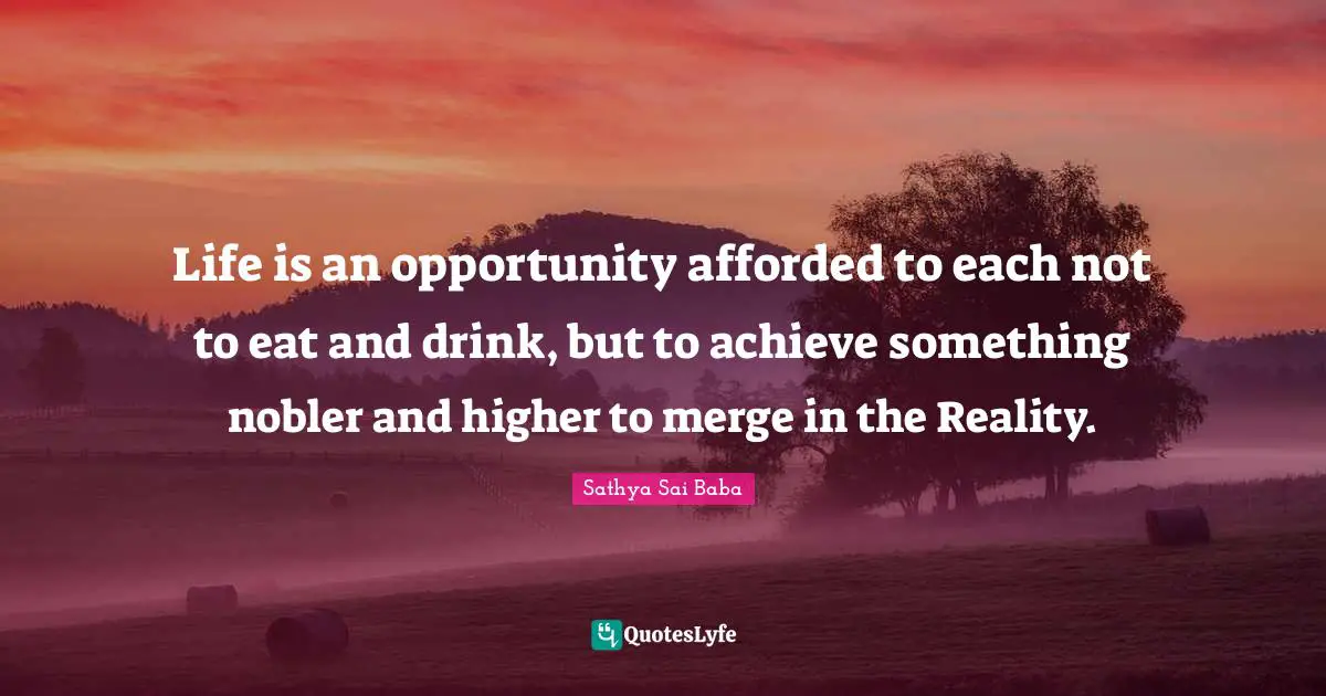 Life is an opportunity afforded to each not to eat and drink, but to achieve something nobler and higher to merge in the Reality.