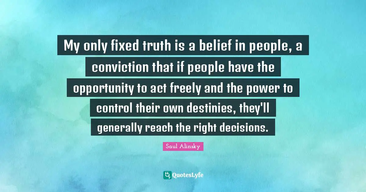 My only fixed truth is a belief in people, a conviction that if people have the opportunity to act freely and the power to control their own destinies, they'll generally reach the right decisions.