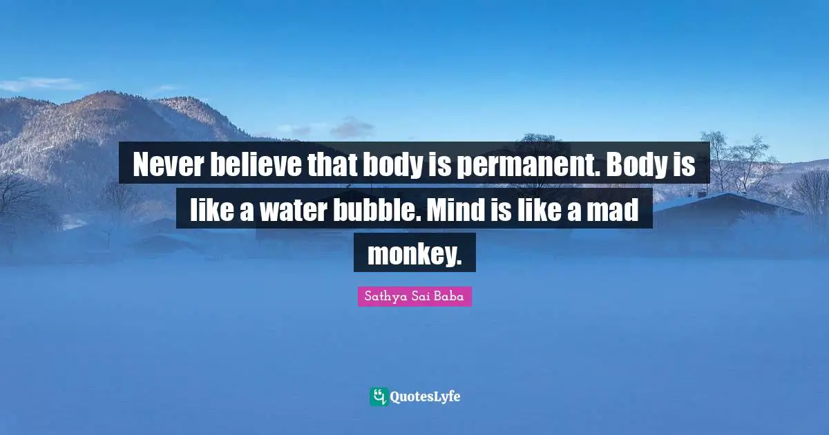 Never believe that body is permanent. Body is like a water bubble. Mind is like a mad monkey.