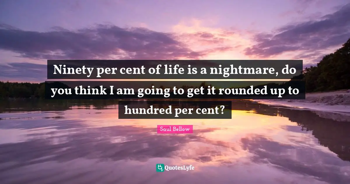 Ninety per cent of life is a nightmare, do you think I am going to get it rounded up to hundred per cent?