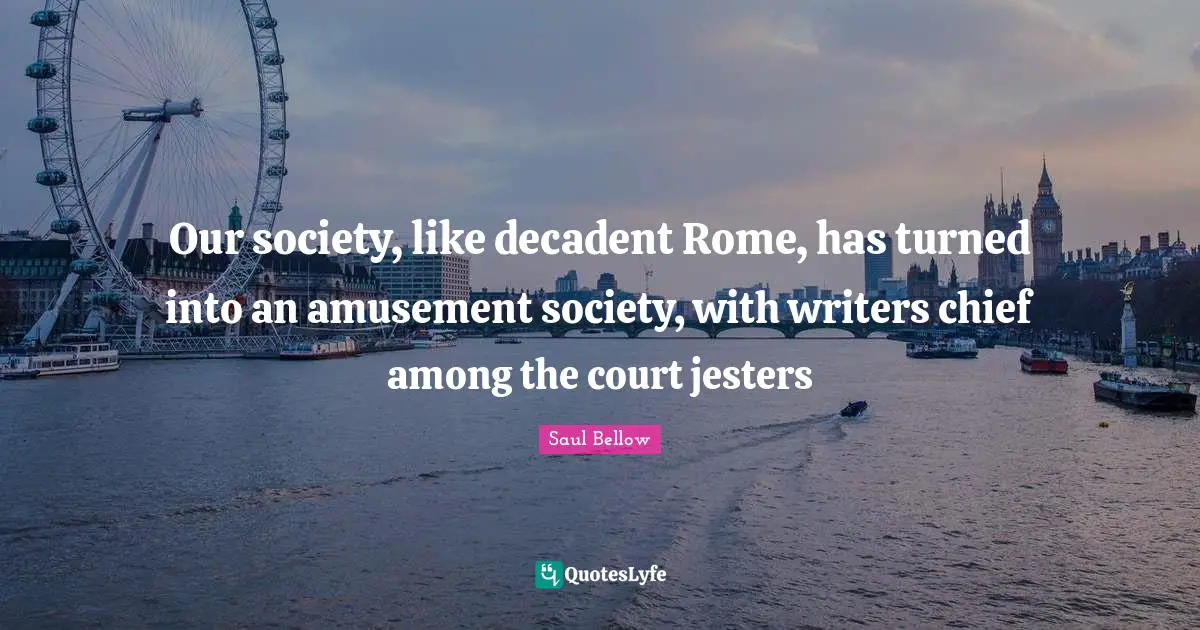 Saul Bellow Quotes: "Our society, like decadent Rome, has turned into an amusement society, with writers chief among the court jesters"