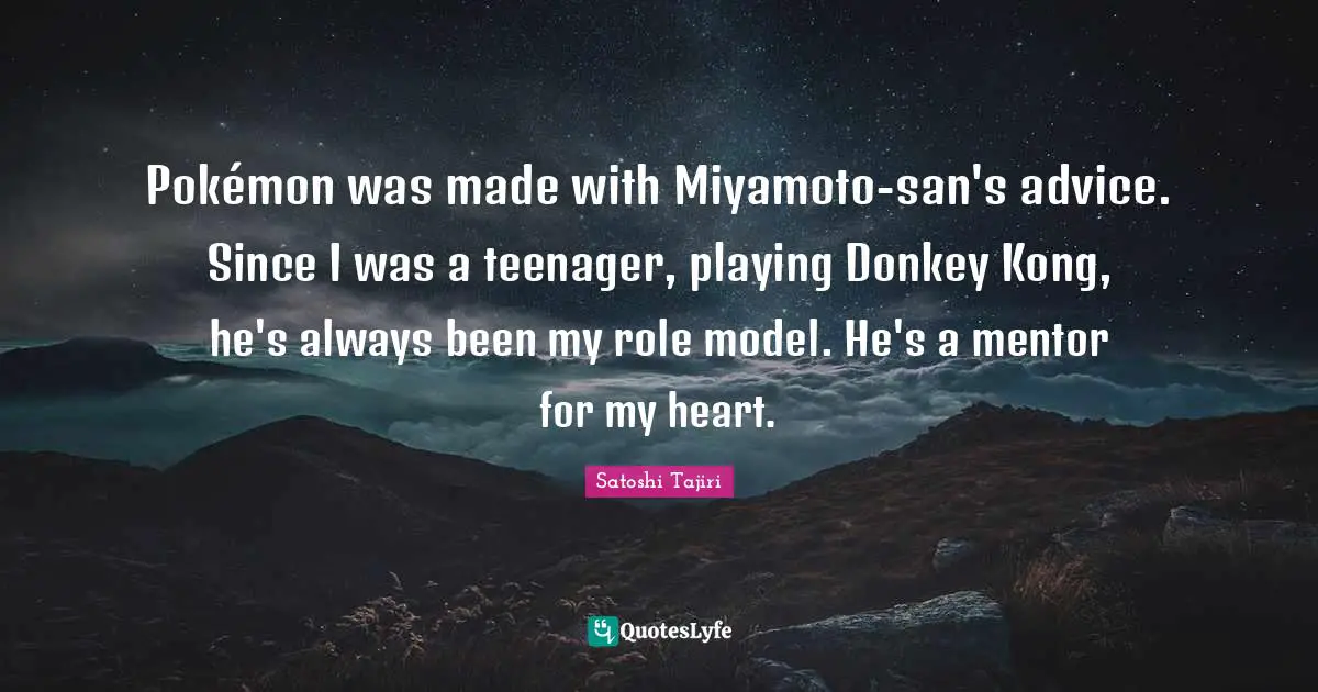 Pokémon was made with Miyamoto-san's advice. Since I was a teenager, playing Donkey Kong, he's always been my role model. He's a mentor for my heart.