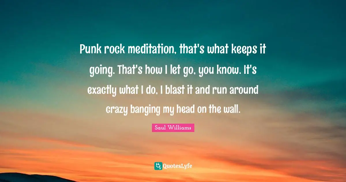 Punk rock meditation, that's what keeps it going. That's how I let go, you know. It's exactly what I do, I blast it and run around crazy banging my head on the wall.