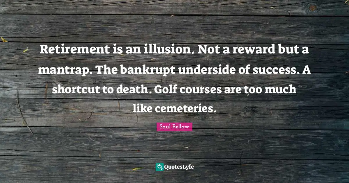 Retirement is an illusion. Not a reward but a mantrap. The bankrupt underside of success. A shortcut to death. Golf courses are too much like cemeteries.