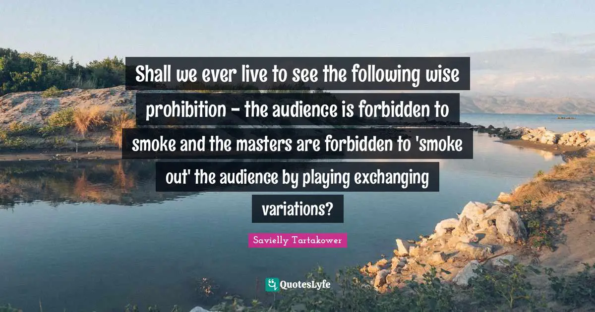 Savielly Tartakower Quotes: "Shall we ever live to see the following wise prohibition - the audience is forbidden to smoke and the masters are forbidden to 'smoke out' the audience by playing exchanging variations?"
