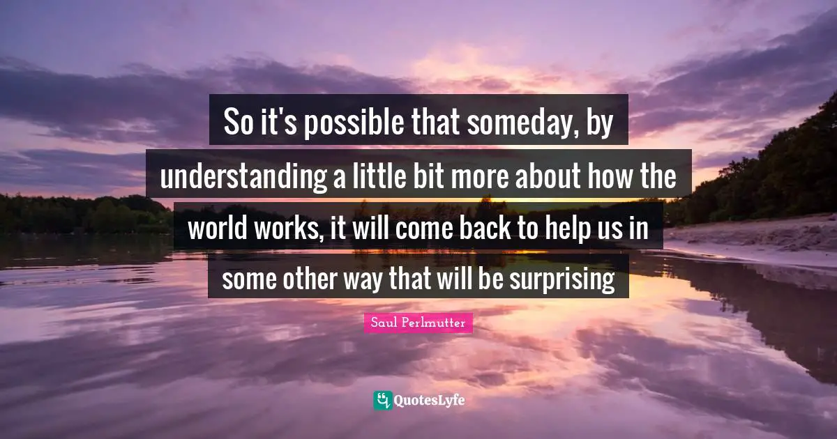 So it's possible that someday, by understanding a little bit more about how the world works, it will come back to help us in some other way that will be surprising