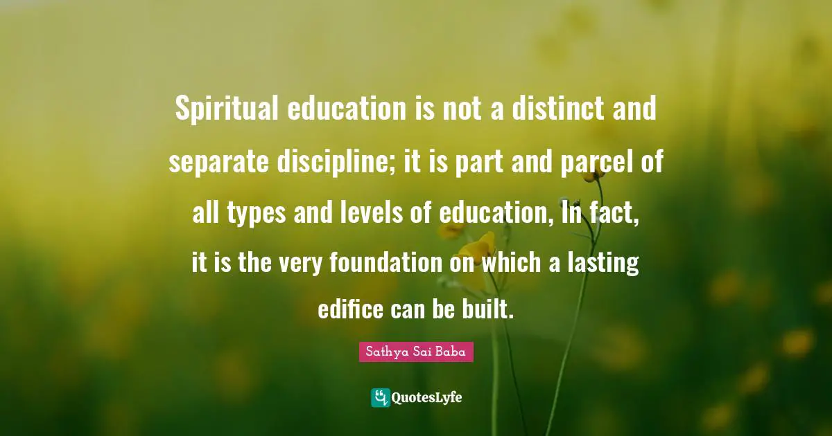 Spiritual education is not a distinct and separate discipline; it is part and parcel of all types and levels of education, In fact, it is the very foundation on which a lasting edifice can be built.