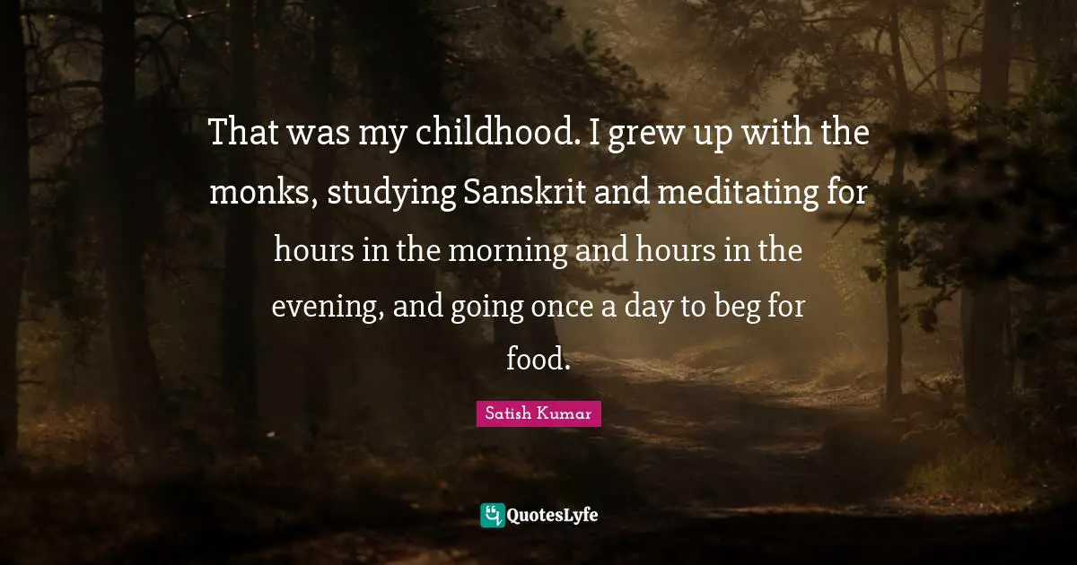 That was my childhood. I grew up with the monks, studying Sanskrit and meditating for hours in the morning and hours in the evening, and going once a day to beg for food.