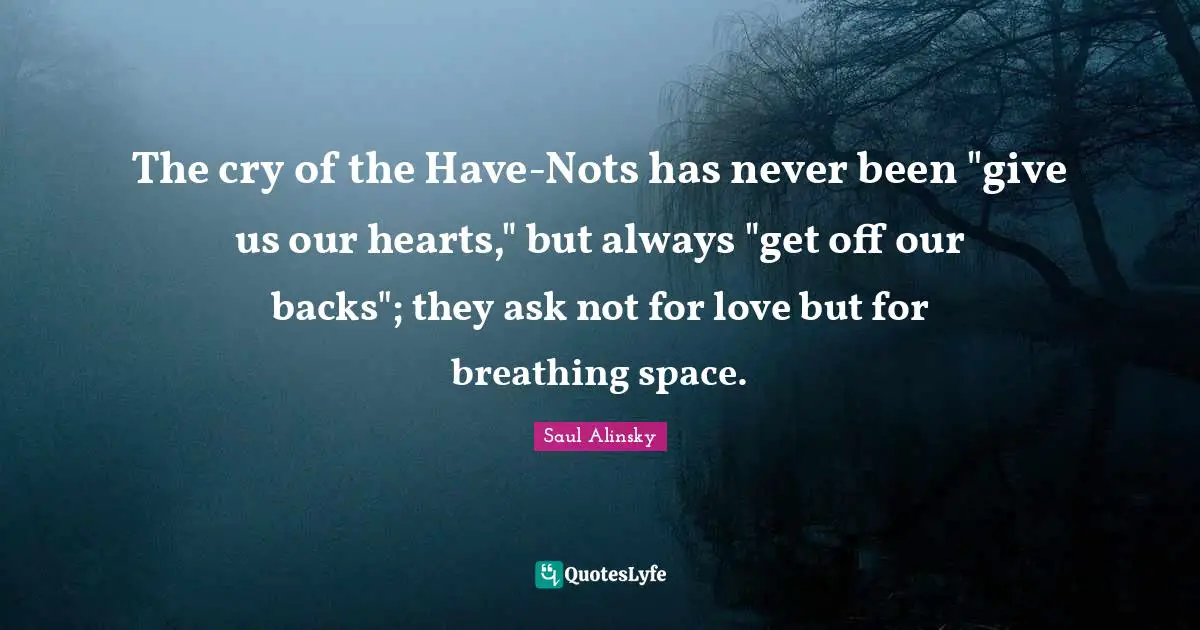 Saul Alinsky Quotes: "The cry of the Have-Nots has never been "give us our hearts," but always "get off our backs"; they ask not for love but for breathing space."