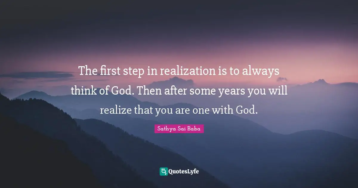 The first step in realization is to always think of God. Then after some years you will realize that you are one with God.