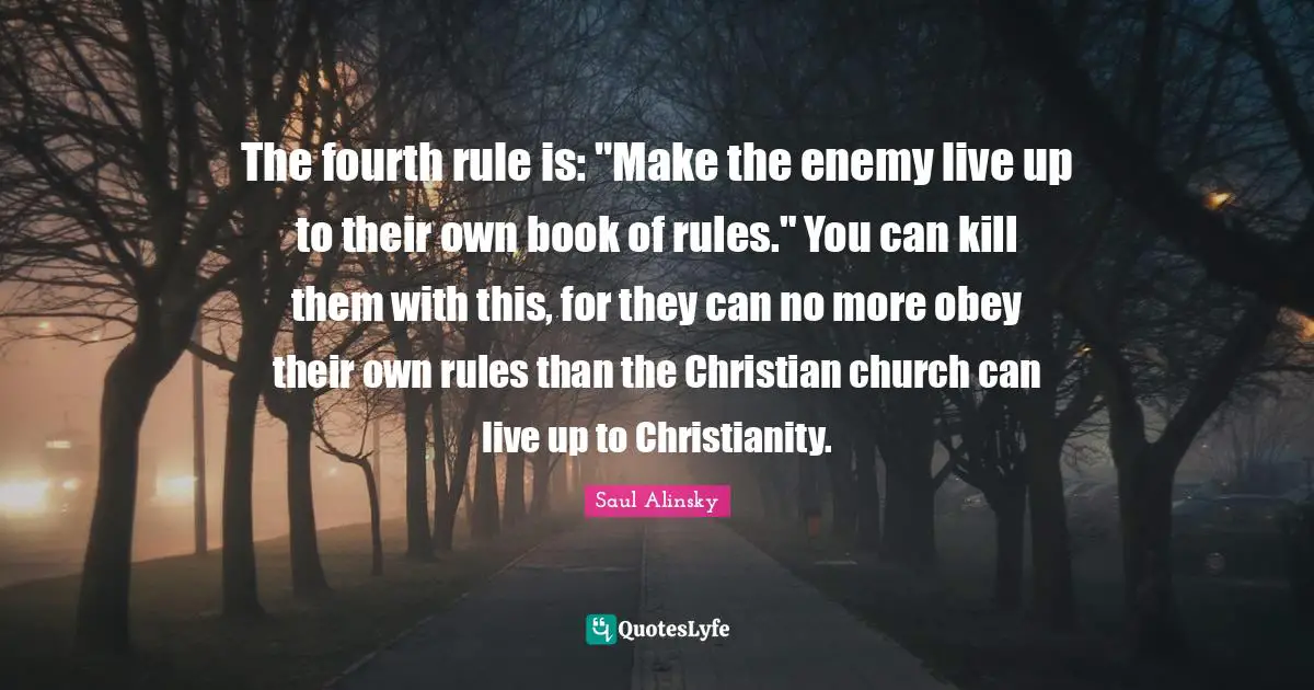 Saul Alinsky Quotes: "The fourth rule is: "Make the enemy live up to their own book of rules." You can kill them with this, for they can no more obey their own rules than the Christian church can live up to Christianity."
