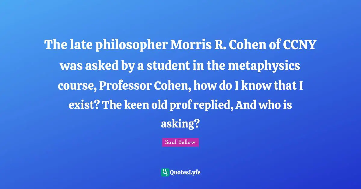 Saul Bellow Quotes: "The late philosopher Morris R. Cohen of CCNY was asked by a student in the metaphysics course, Professor Cohen, how do I know that I exist? The keen old prof replied, And who is asking?"