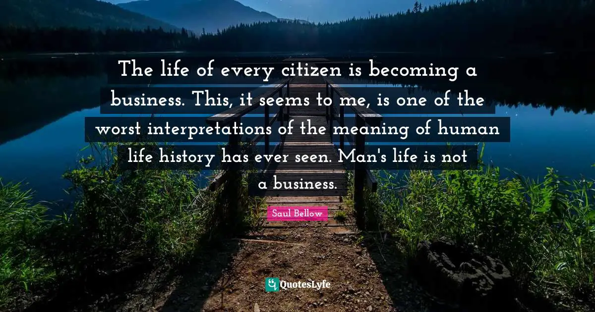 Saul Bellow Quotes: "The life of every citizen is becoming a business. This, it seems to me, is one of the worst interpretations of the meaning of human life history has ever seen. Man's life is not a business."