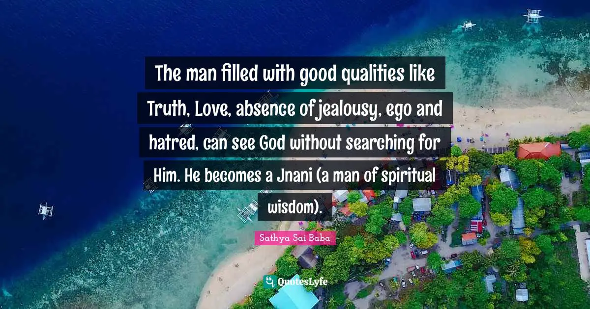 Spiritual Wisdom Quotes: "The man filled with good qualities like Truth, Love, absence of jealousy, ego and hatred, can see God without searching for Him. He becomes a Jnani (a man of spiritual wisdom)."