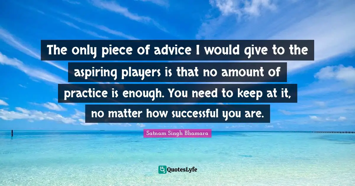 The only piece of advice I would give to the aspiring players is that no amount of practice is enough. You need to keep at it, no matter how successful you are.