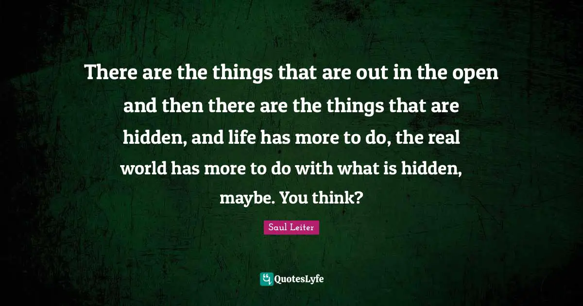 Saul Leiter Quotes: "There are the things that are out in the open and then there are the things that are hidden, and life has more to do, the real world has more to do with what is hidden, maybe. You think?"