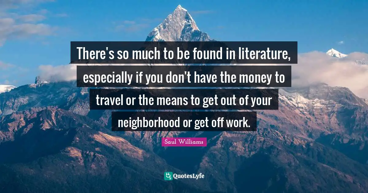 There's so much to be found in literature, especially if you don't have the money to travel or the means to get out of your neighborhood or get off work.