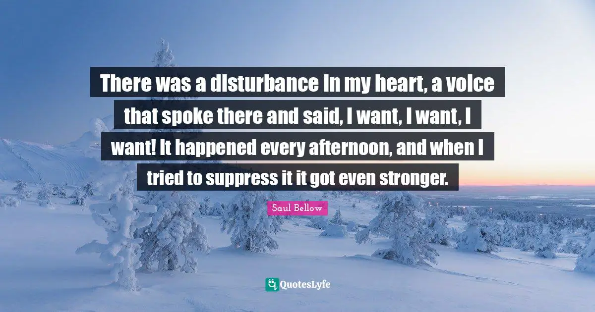 Saul Bellow Quotes: "There was a disturbance in my heart, a voice that spoke there and said, I want, I want, I want! It happened every afternoon, and when I tried to suppress it it got even stronger."