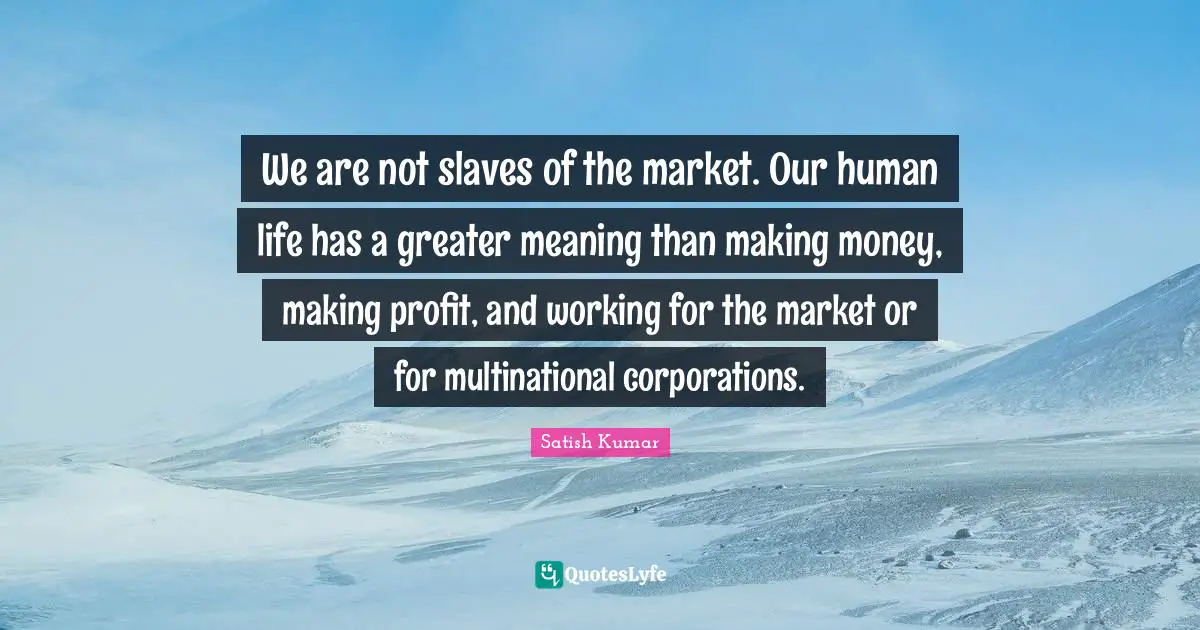We are not slaves of the market. Our human life has a greater meaning than making money, making profit, and working for the market or for multinational corporations.