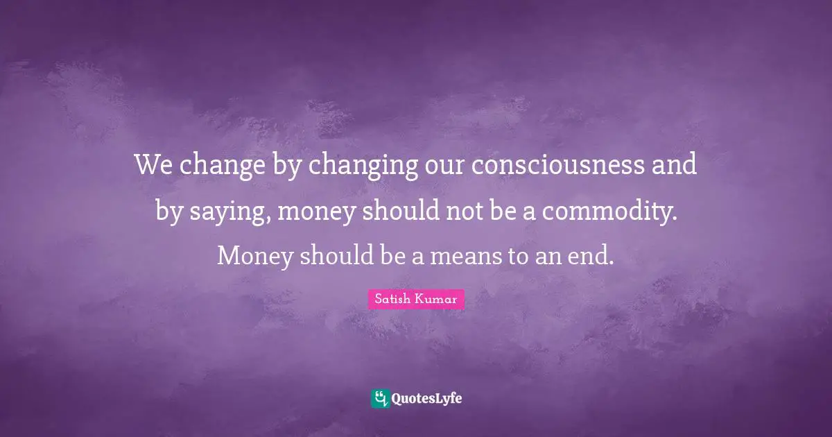 We change by changing our consciousness and by saying, money should not be a commodity. Money should be a means to an end.