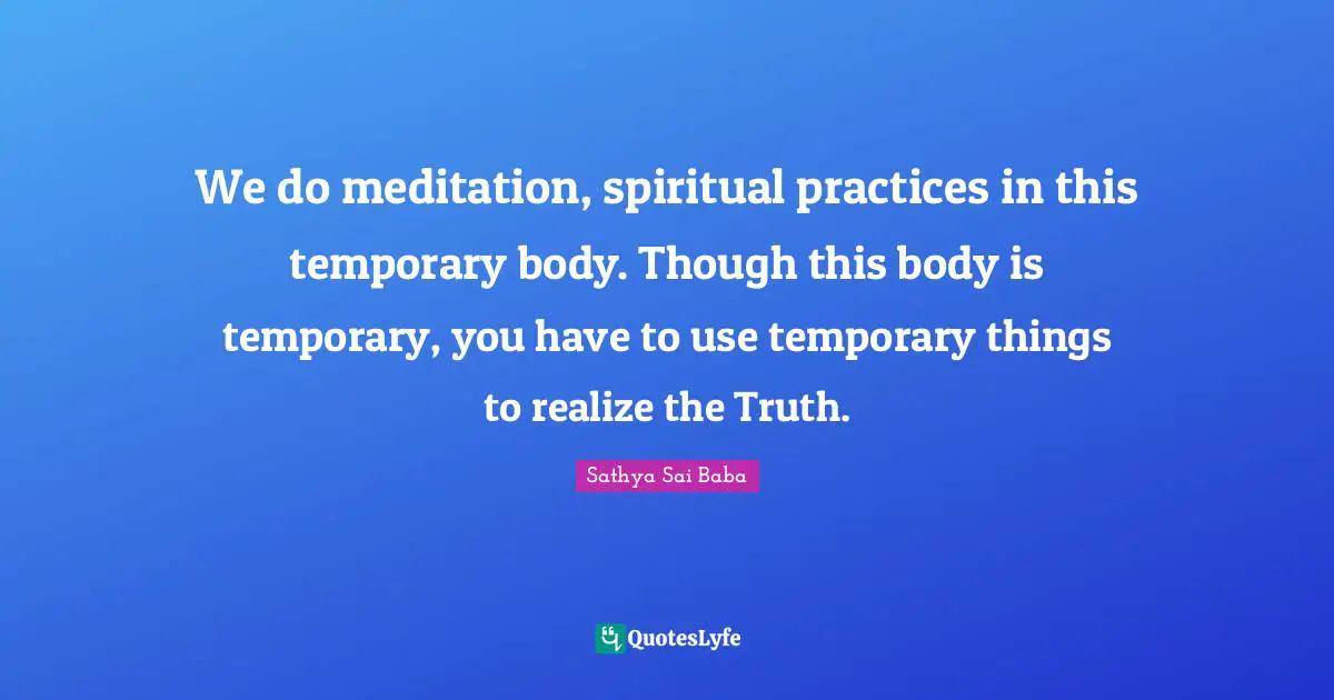We do meditation, spiritual practices in this temporary body. Though this body is temporary, you have to use temporary things to realize the Truth.