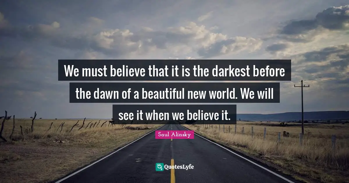 Saul Alinsky Quotes: "We must believe that it is the darkest before the dawn of a beautiful new world. We will see it when we believe it."