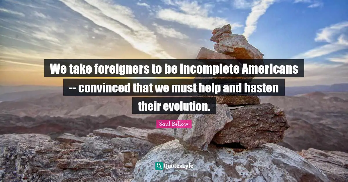 We take foreigners to be incomplete Americans -- convinced that we must help and hasten their evolution.