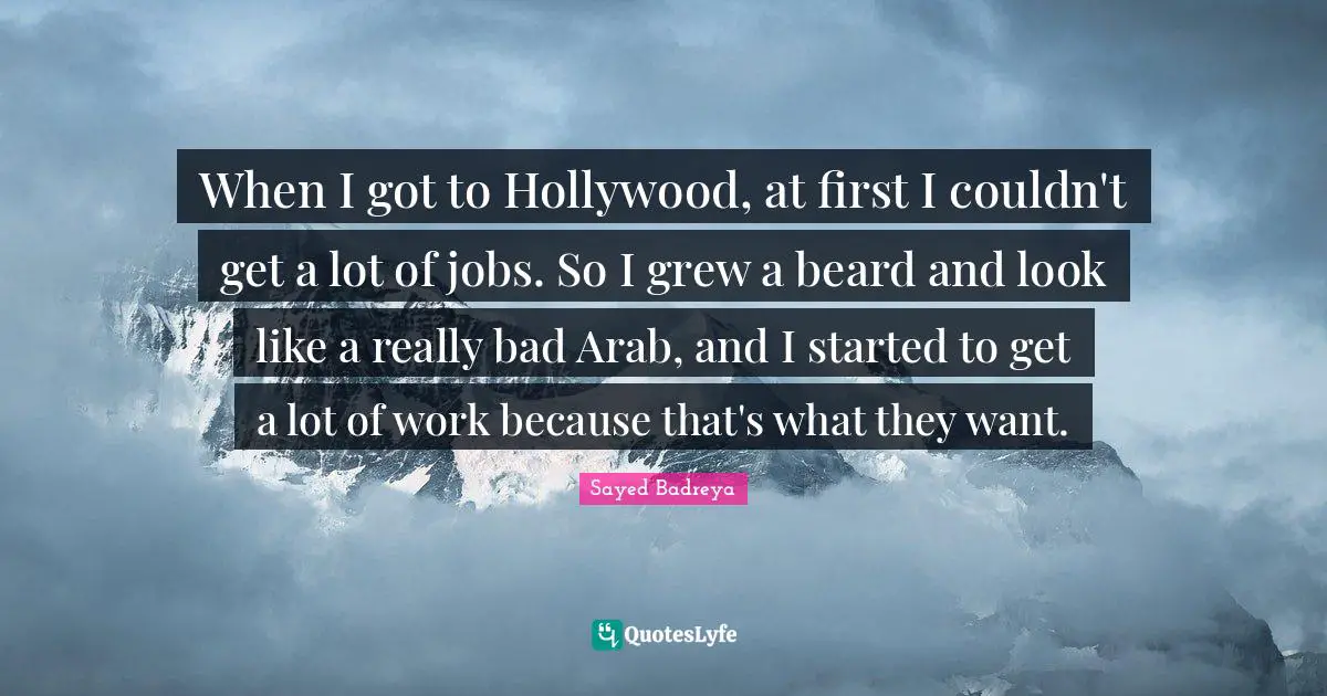 When I got to Hollywood, at first I couldn't get a lot of jobs. So I grew a beard and look like a really bad Arab, and I started to get a lot of work because that's what they want.