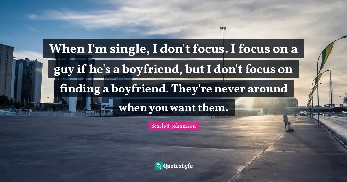 When I'm single, I don't focus. I focus on a guy if he's a boyfriend, but I don't focus on finding a boyfriend. They're never around when you want them.