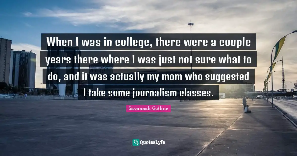 When I was in college, there were a couple years there where I was just not sure what to do, and it was actually my mom who suggested I take some journalism classes.