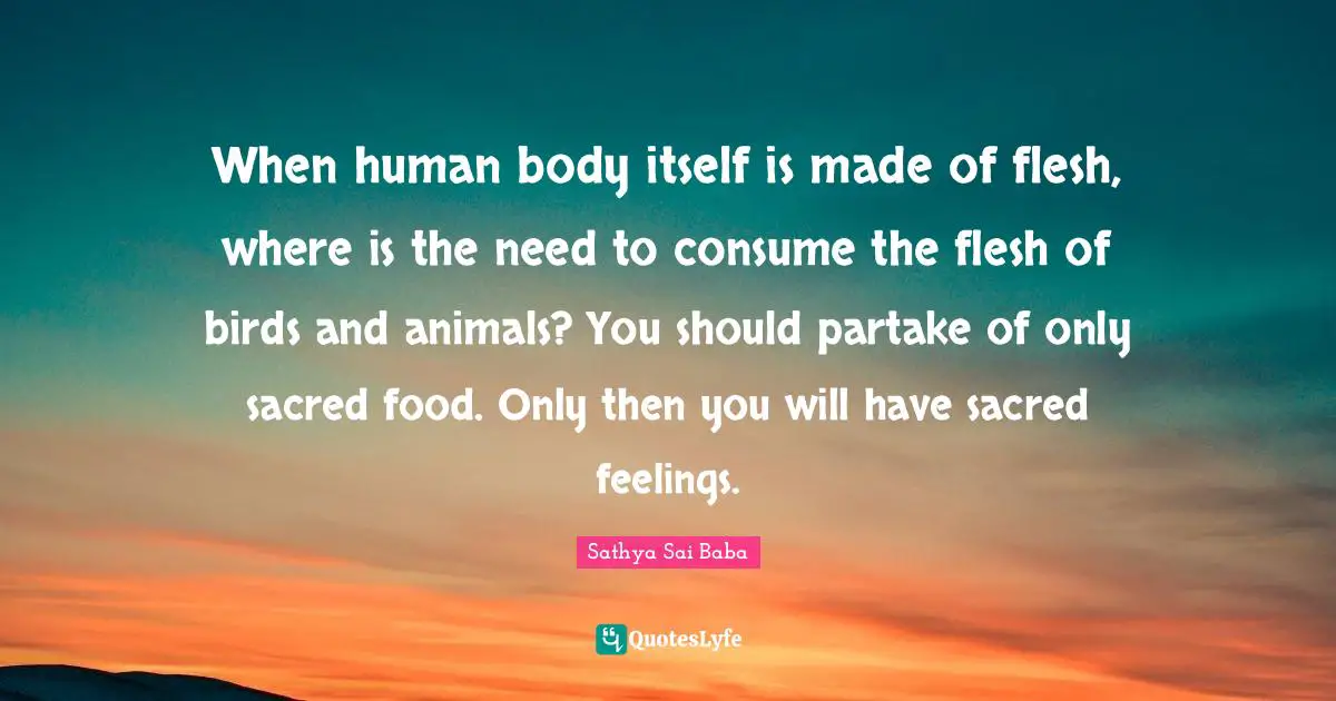 When human body itself is made of flesh, where is the need to consume the flesh of birds and animals? You should partake of only sacred food. Only then you will have sacred feelings.