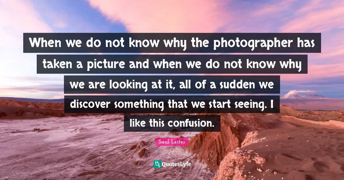 Saul Leiter Quotes: "When we do not know why the photographer has taken a picture and when we do not know why we are looking at it, all of a sudden we discover something that we start seeing. I like this confusion."