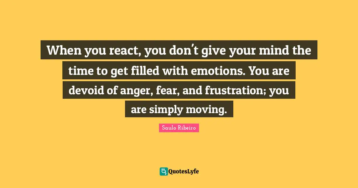When you react, you don't give your mind the time to get filled with emotions. You are devoid of anger, fear, and frustration; you are simply moving.