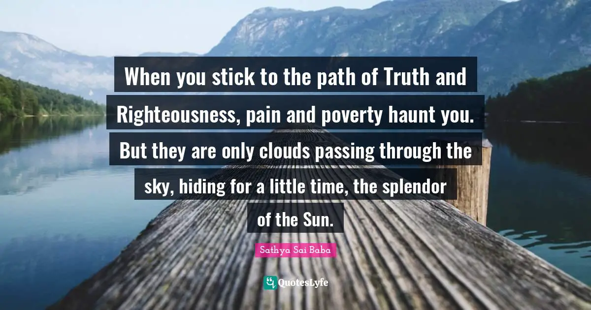 When you stick to the path of Truth and Righteousness, pain and poverty haunt you. But they are only clouds passing through the sky, hiding for a little time, the splendor of the Sun.