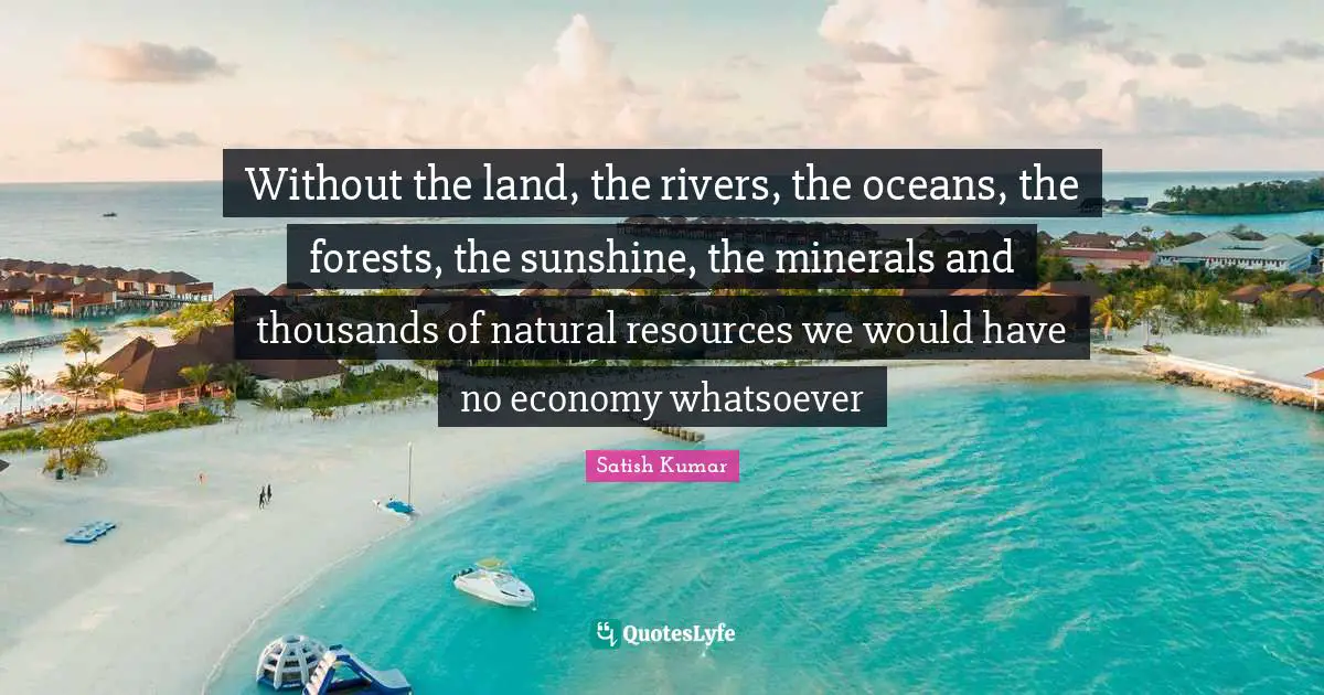 Without the land, the rivers, the oceans, the forests, the sunshine, the minerals and thousands of natural resources we would have no economy whatsoever
