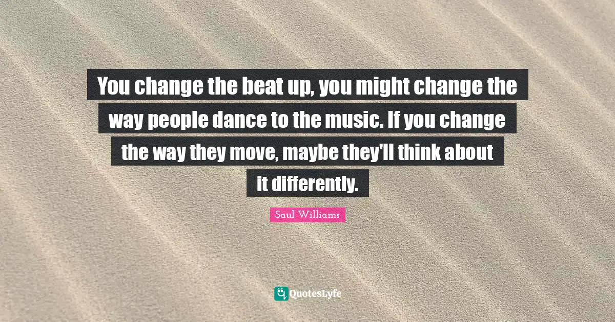 You change the beat up, you might change the way people dance to the music. If you change the way they move, maybe they'll think about it differently.