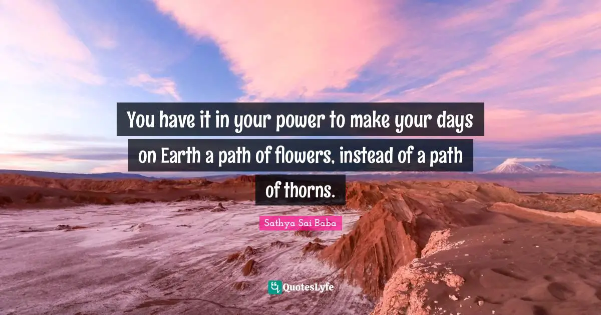 Sai Baba Quotes: "You have it in your power to make your days on Earth a path of flowers, instead of a path of thorns."