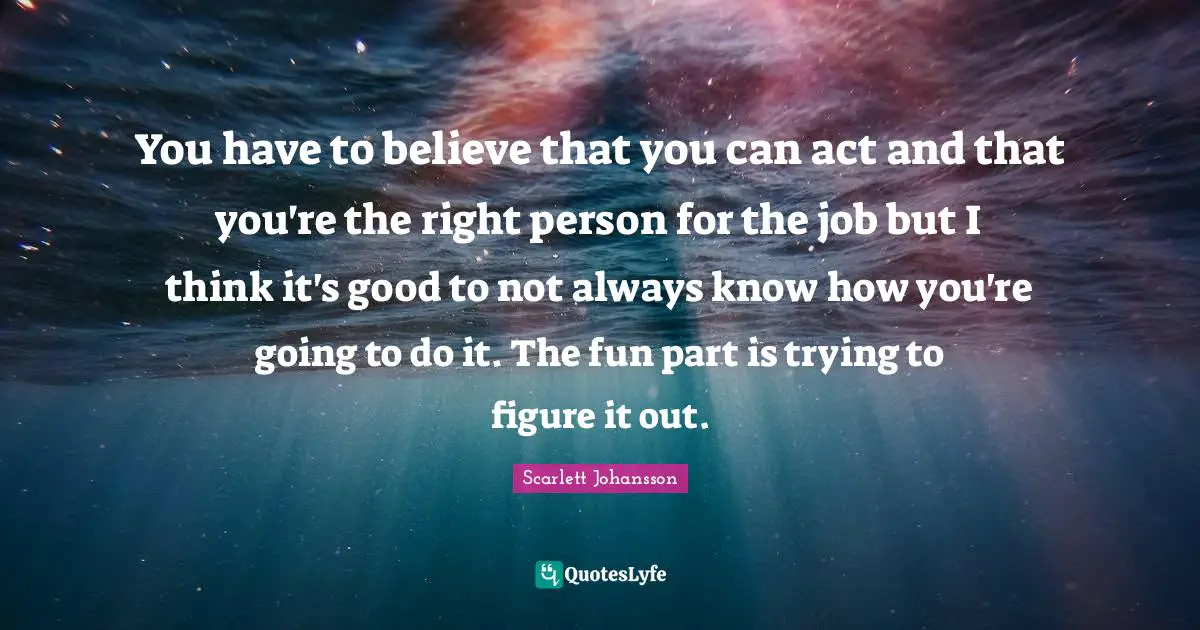You have to believe that you can act and that you're the right person for the job but I think it's good to not always know how you're going to do it. The fun part is trying to figure it out.