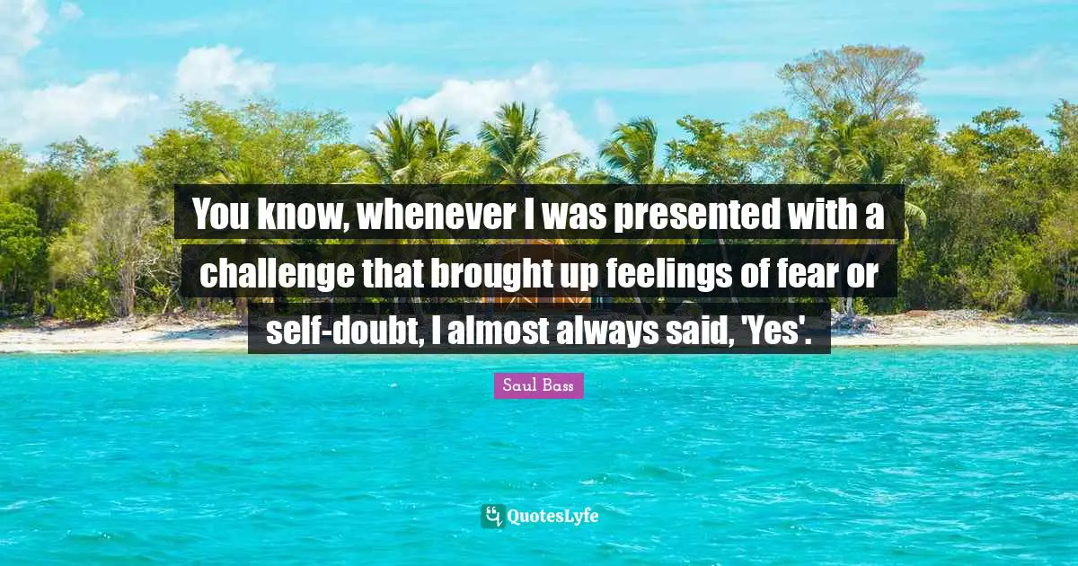 You know, whenever I was presented with a challenge that brought up feelings of fear or self-doubt, I almost always said, 'Yes'.