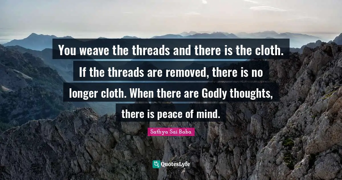 You weave the threads and there is the cloth. If the threads are removed, there is no longer cloth. When there are Godly thoughts, there is peace of mind.