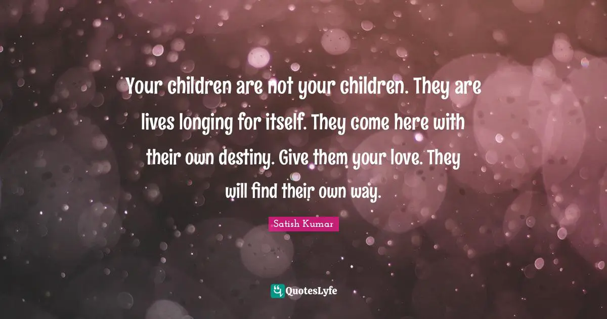 Your children are not your children. They are lives longing for itself. They come here with their own destiny. Give them your love. They will find their own way.