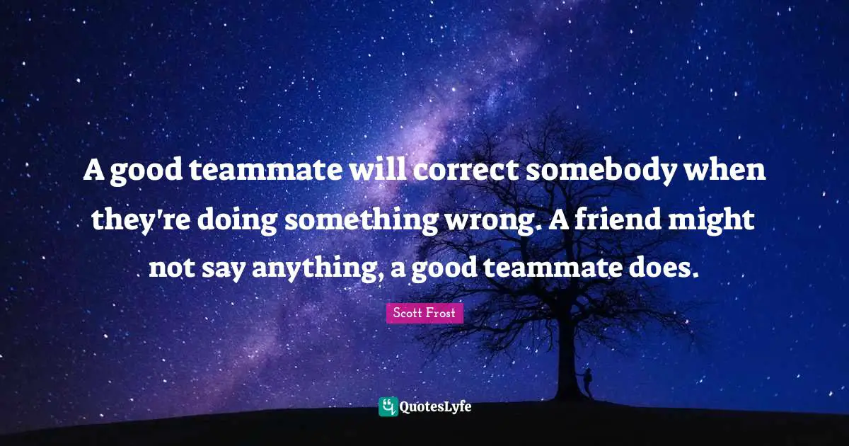 A good teammate will correct somebody when they're doing something wrong. A friend might not say anything, a good teammate does.