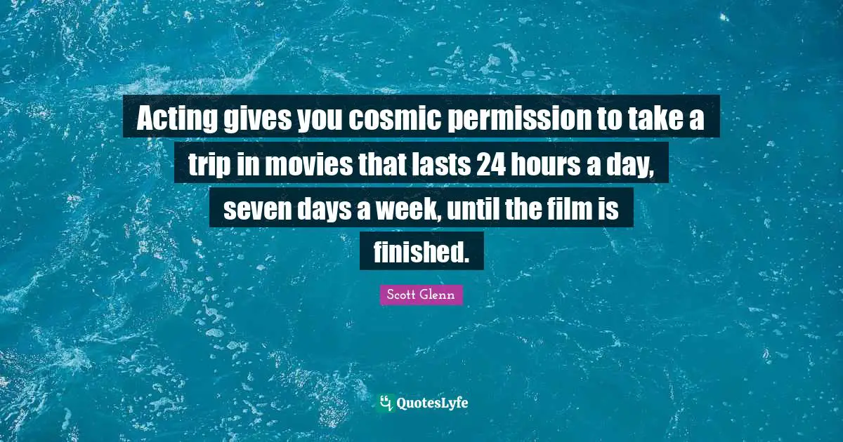 Acting gives you cosmic permission to take a trip in movies that lasts 24 hours a day, seven days a week, until the film is finished.