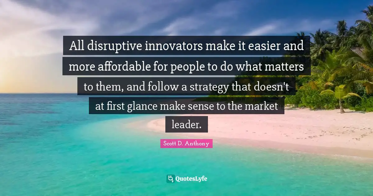 Innovators Quotes: "All disruptive innovators make it easier and more affordable for people to do what matters to them, and follow a strategy that doesn't at first glance make sense to the market leader."